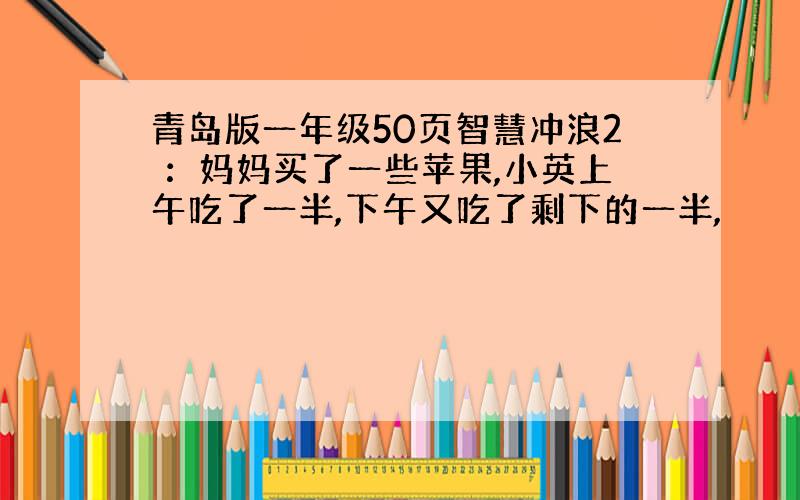 青岛版一年级50页智慧冲浪2 ：妈妈买了一些苹果,小英上午吃了一半,下午又吃了剩下的一半,