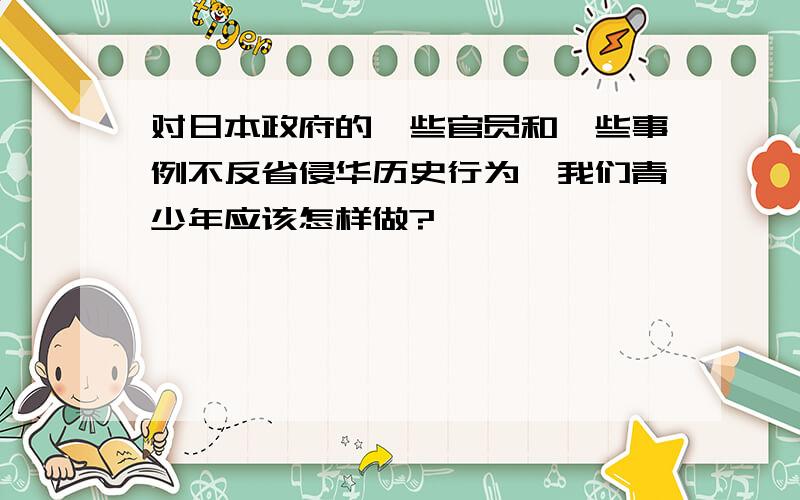 对日本政府的一些官员和一些事例不反省侵华历史行为,我们青少年应该怎样做?