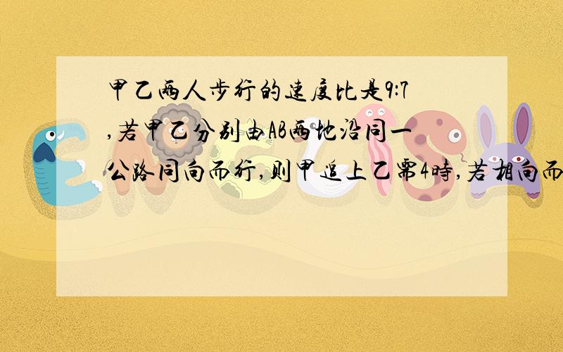 甲乙两人步行的速度比是9:7,若甲乙分别由AB两地沿同一公路同向而行,则甲追上乙需4时,若相向而行,则多少时间相遇?