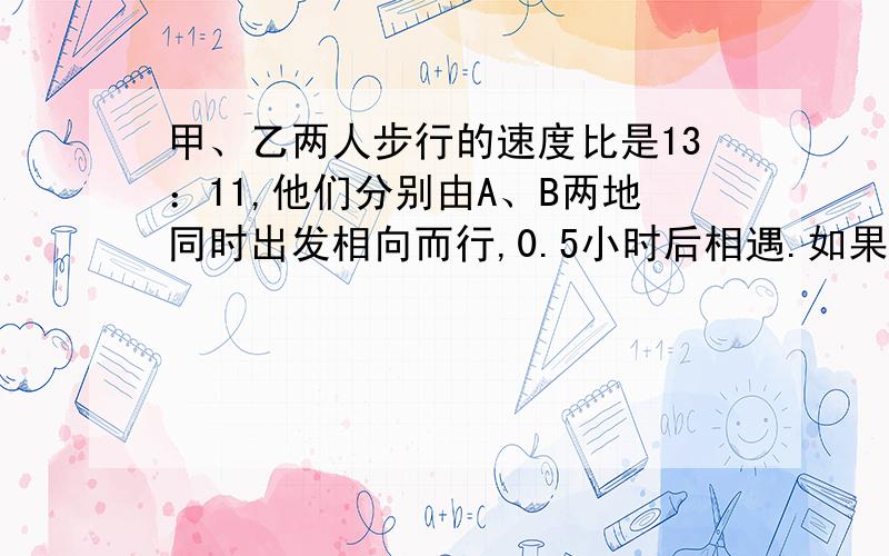 甲、乙两人步行的速度比是13：11,他们分别由A、B两地同时出发相向而行,0.5小时后相遇.如果他们同向而行