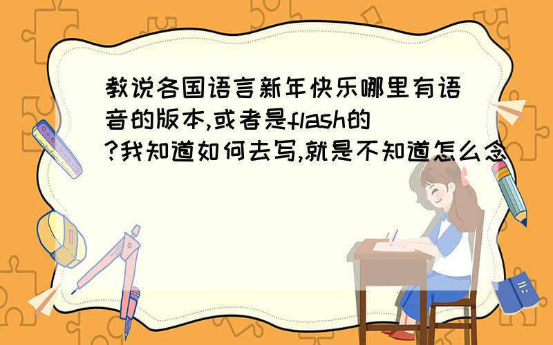 教说各国语言新年快乐哪里有语音的版本,或者是flash的?我知道如何去写,就是不知道怎么念