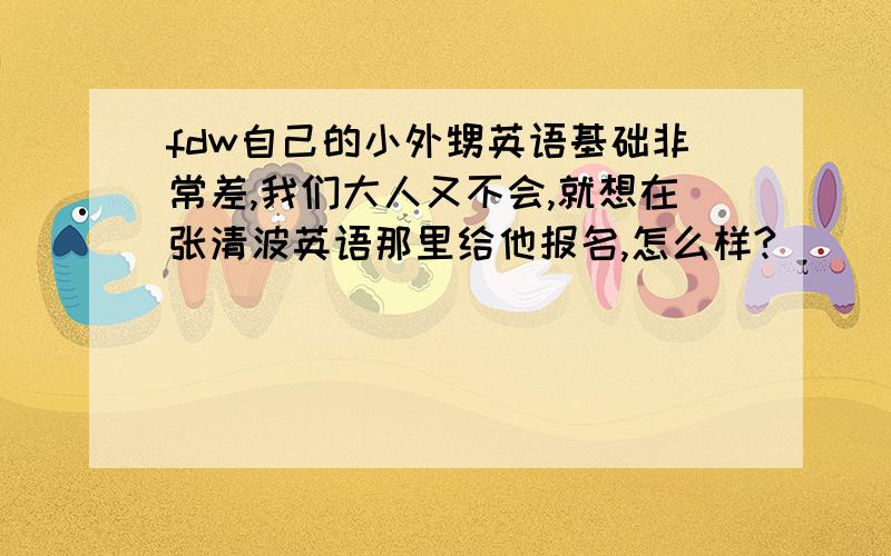 fdw自己的小外甥英语基础非常差,我们大人又不会,就想在张清波英语那里给他报名,怎么样?