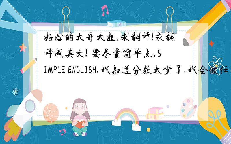 好心的大哥大姐,求翻译!求翻译成英文! 要尽量简单点,SIMPLE ENGLISH,我知道分数太少了,我会做任务补