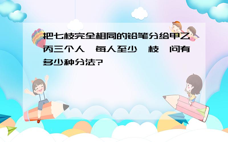 把七枝完全相同的铅笔分给甲乙丙三个人,每人至少一枝,问有多少种分法?