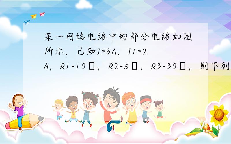 某一网络电路中的部分电路如图所示，已知I=3A，I1=2A，R1=10Ω，R2=5Ω，R3=30Ω，则下列结论正确的是（