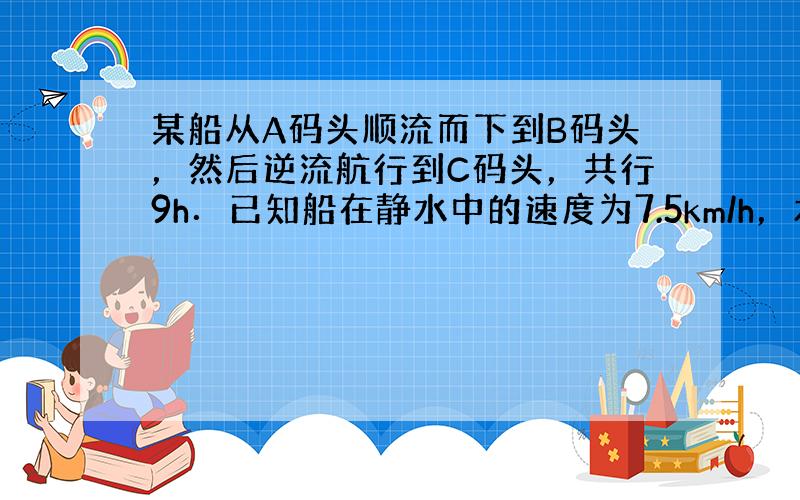 某船从A码头顺流而下到B码头，然后逆流航行到C码头，共行9h．已知船在静水中的速度为7.5km/h，水的流涑为2.5km