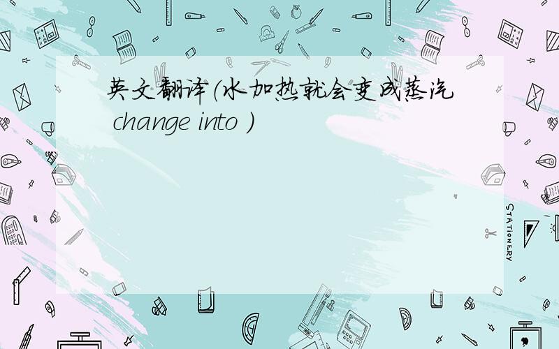 英文翻译（水加热就会变成蒸汽 change into ）