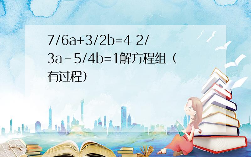 7/6a+3/2b=4 2/3a-5/4b=1解方程组（有过程）