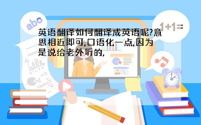 英语翻译如何翻译成英语呢?意思相近即可,口语化一点,因为是说给老外听的,