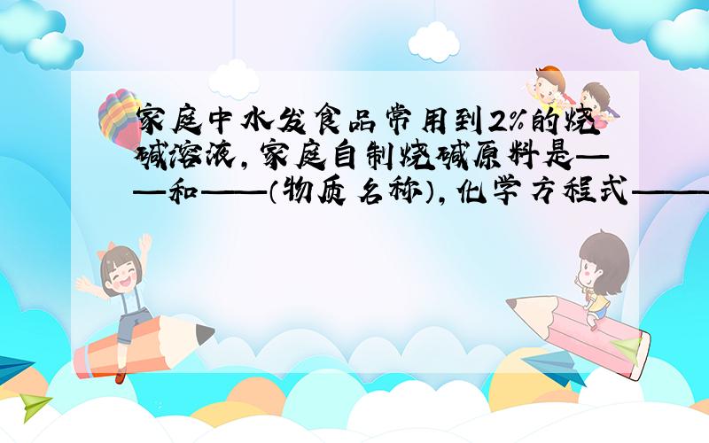 家庭中水发食品常用到2%的烧碱溶液,家庭自制烧碱原料是——和——（物质名称）,化学方程式——————————.