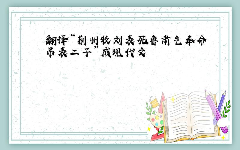 翻译“荆州牧刘表死鲁肃乞奉命吊表二子”成现代文