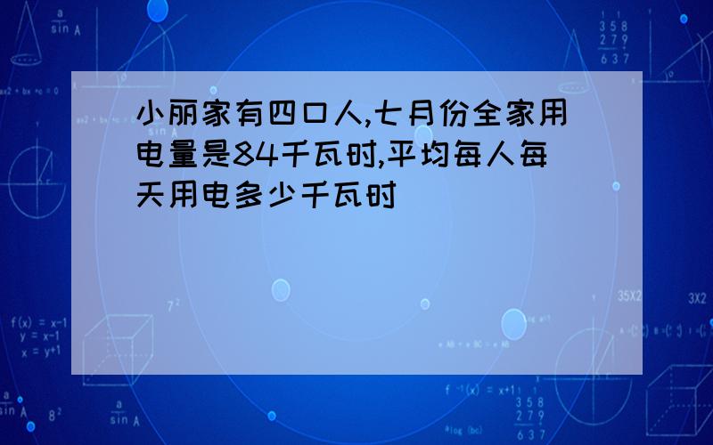 小丽家有四口人,七月份全家用电量是84千瓦时,平均每人每天用电多少千瓦时