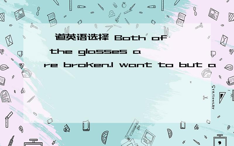 一道英语选择 Both of the glasses are broken.I want to but a ——one