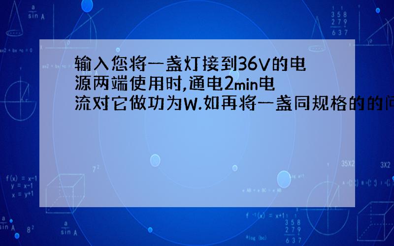 输入您将一盏灯接到36V的电源两端使用时,通电2min电流对它做功为W.如再将一盏同规格的的问题