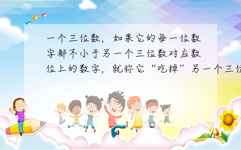 一个三位数，如果它的每一位数字都不小于另一个三位数对应数位上的数字，就称它“吃掉”另一个三位数，例如：532吃掉311，