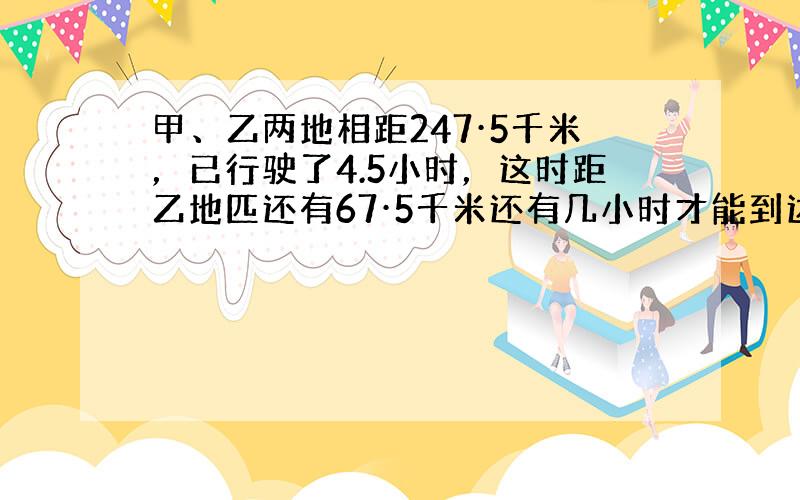 甲、乙两地相距247·5千米，已行驶了4.5小时，这时距乙地匹还有67·5千米还有几小时才能到达乙地？（保留两位小数