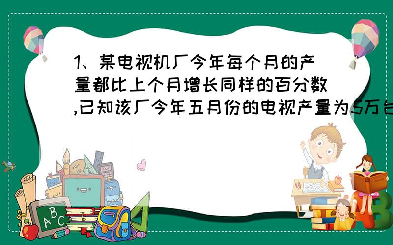 1、某电视机厂今年每个月的产量都比上个月增长同样的百分数,已知该厂今年五月份的电视产量为5万台,七月份比六月份多生产了1