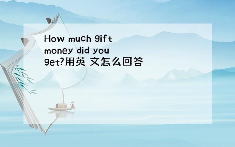 How much gift money did you get?用英 文怎么回答