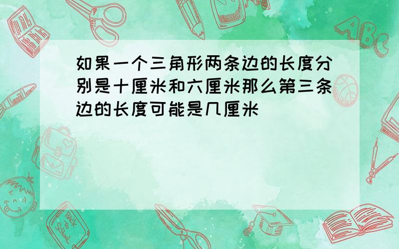 如果一个三角形两条边的长度分别是十厘米和六厘米那么第三条边的长度可能是几厘米