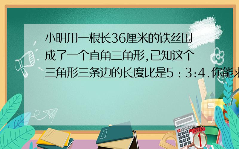 小明用一根长36厘米的铁丝围成了一个直角三角形,已知这个三角形三条边的长度比是5：3:4.你能求出围成的