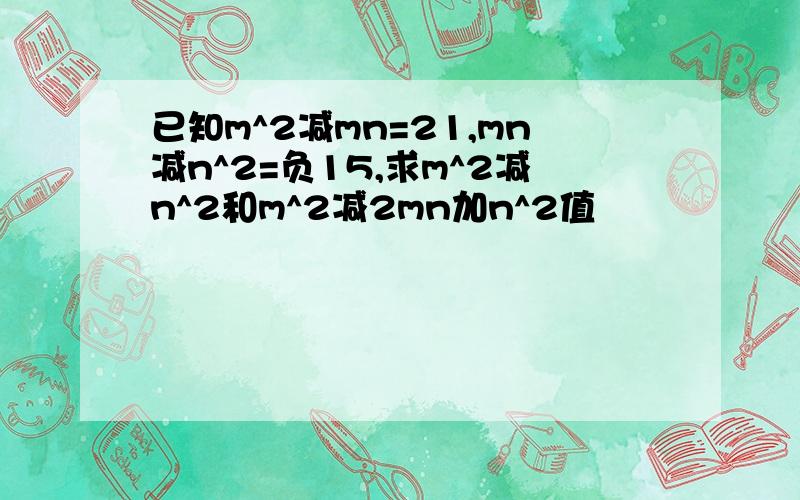 已知m^2减mn=21,mn减n^2=负15,求m^2减n^2和m^2减2mn加n^2值