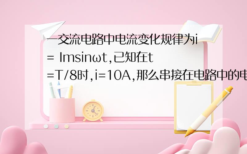 一交流电路中电流变化规律为i= Imsinωt,已知在t=T/8时,i=10A,那么串接在电路中的电流表的示数是多少?