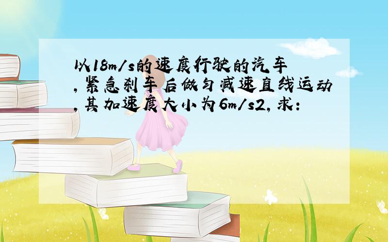 以18m/s的速度行驶的汽车，紧急刹车后做匀减速直线运动，其加速度大小为6m/s2，求：