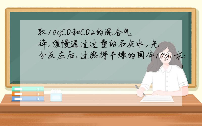 取10gCO和CO2的混合气体,缓慢通过过量的石灰水,充分反应后,过滤得干燥的固体10g,求：