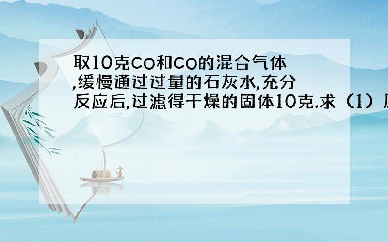 取10克CO和CO的混合气体,缓慢通过过量的石灰水,充分反应后,过滤得干燥的固体10克.求（1）原混合气体中CO2的质量