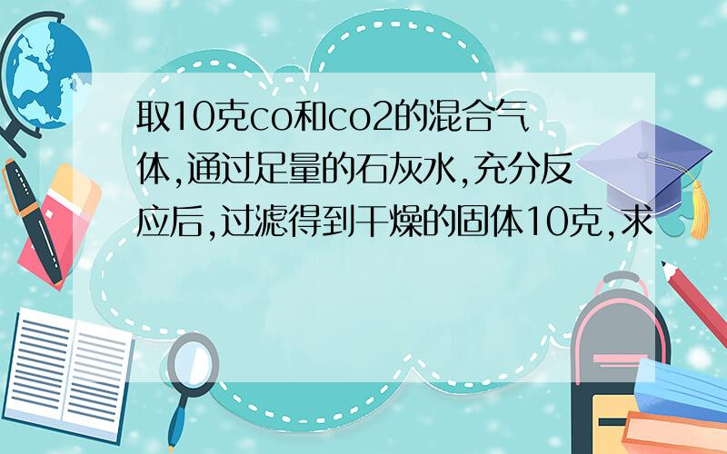 取10克co和co2的混合气体,通过足量的石灰水,充分反应后,过滤得到干燥的固体10克,求