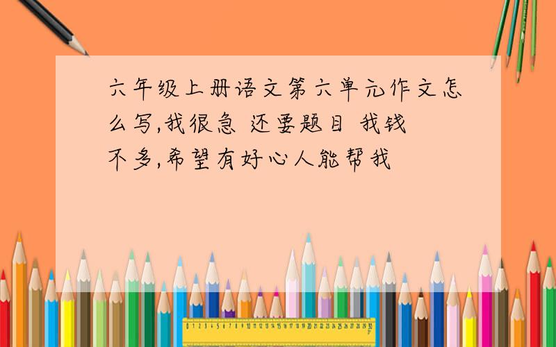 六年级上册语文第六单元作文怎么写,我很急 还要题目 我钱不多,希望有好心人能帮我