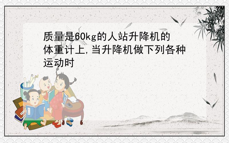 质量是60kg的人站升降机的体重计上,当升降机做下列各种运动时