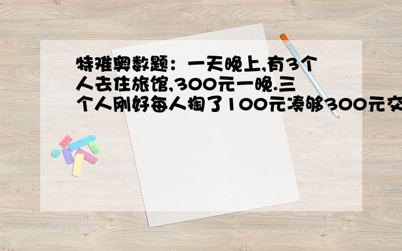 特难奥数题：一天晚上,有3个人去住旅馆,300元一晚.三个人刚好每人掏了100元凑够300元交给了老板.后来