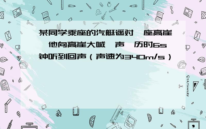 某同学乘座的汽艇遥对一座高崖,他向高崖大喊一声,历时6s钟听到回声（声速为340m/s）