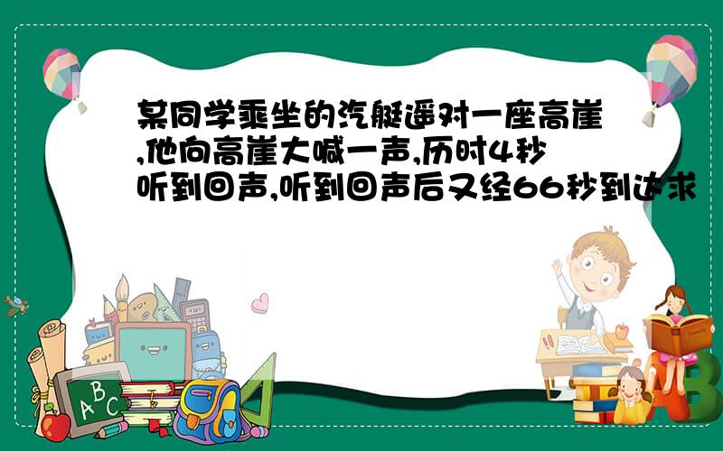 某同学乘坐的汽艇遥对一座高崖,他向高崖大喊一声,历时4秒听到回声,听到回声后又经66秒到达求