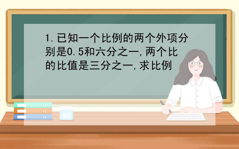 1.已知一个比例的两个外项分别是0.5和六分之一,两个比的比值是三分之一,求比例