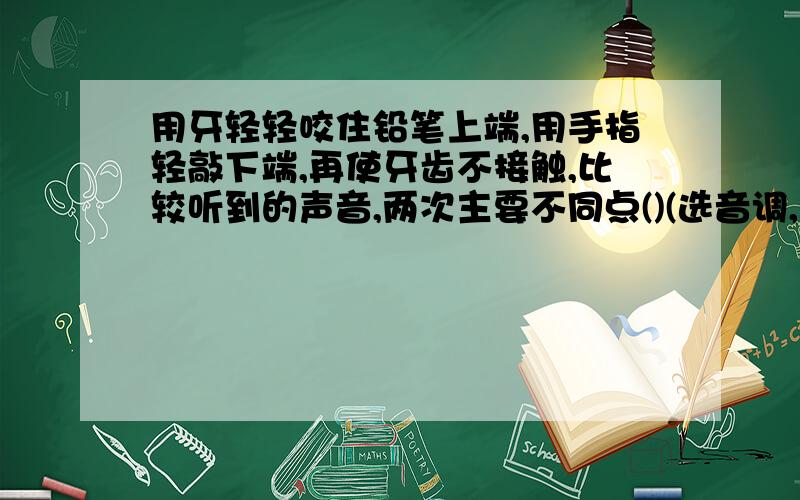 用牙轻轻咬住铅笔上端,用手指轻敲下端,再使牙齿不接触,比较听到的声音,两次主要不同点()(选音调,响度,音色