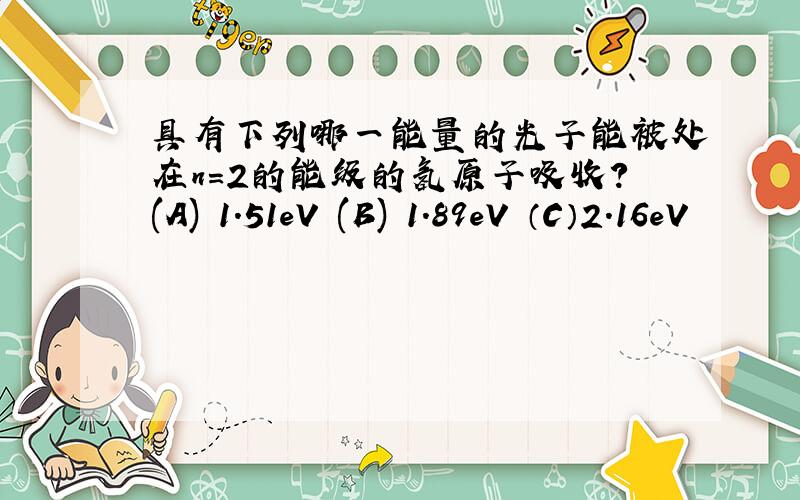 具有下列哪一能量的光子能被处在n=2的能级的氢原子吸收?(A) 1.51eV (B) 1.89eV （C）2.16eV