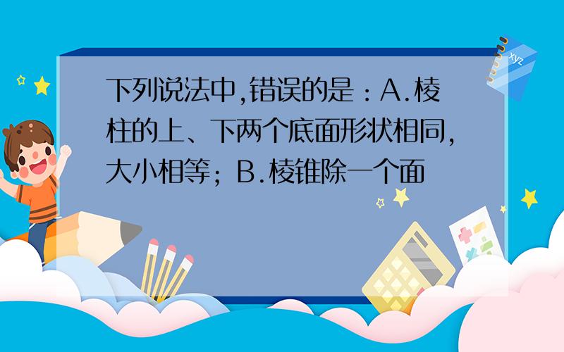 下列说法中,错误的是：A.棱柱的上、下两个底面形状相同,大小相等；B.棱锥除一个面