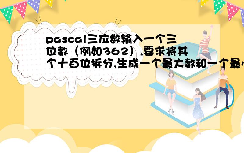 pascal三位数输入一个三位数（例如362）,要求将其个十百位拆分,生成一个最大数和一个最小数,例如362会生成最大数