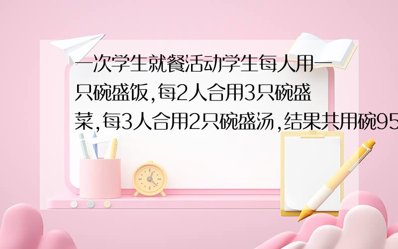 一次学生就餐活动学生每人用一只碗盛饭,每2人合用3只碗盛菜,每3人合用2只碗盛汤,结果共用碗95只,问参加