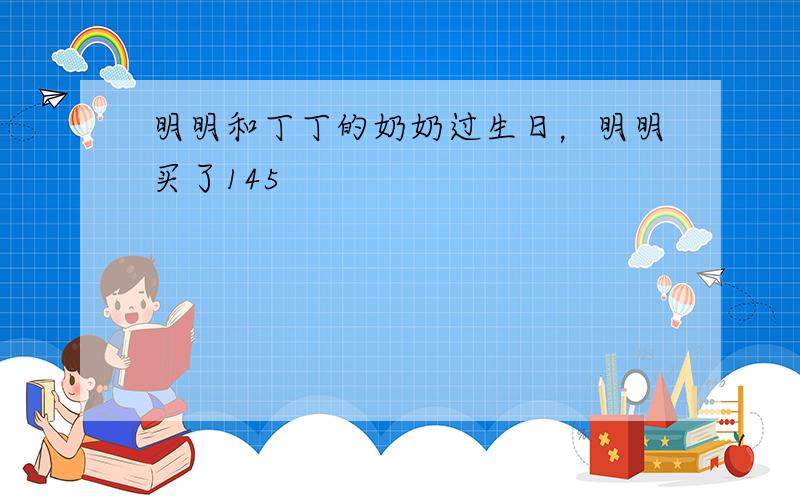 明明和丁丁的奶奶过生日，明明买了145