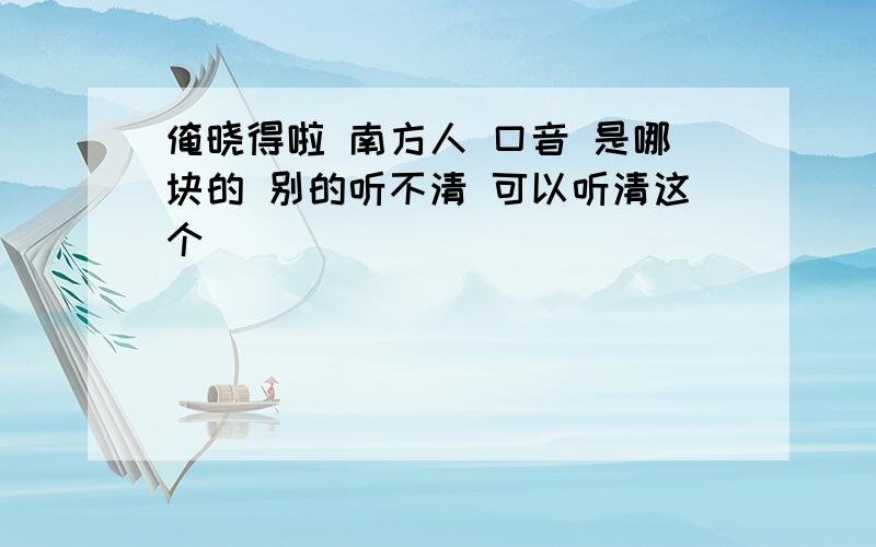 俺晓得啦 南方人 口音 是哪块的 别的听不清 可以听清这个