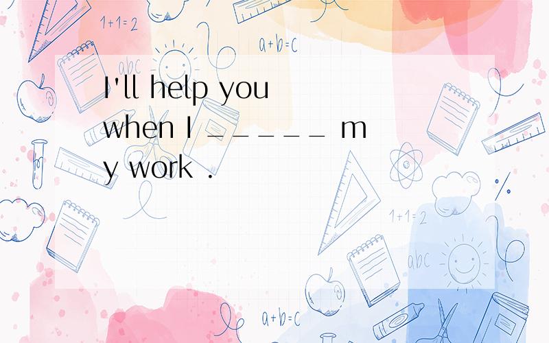 I'll help you when I _____ my work .