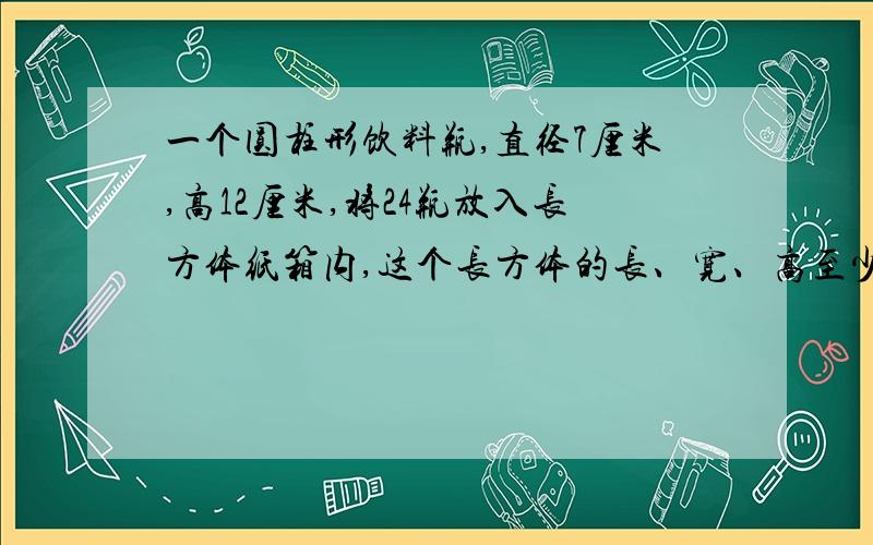 一个圆柱形饮料瓶,直径7厘米,高12厘米,将24瓶放入长方体纸箱内,这个长方体的长、宽、高至少各是多少?