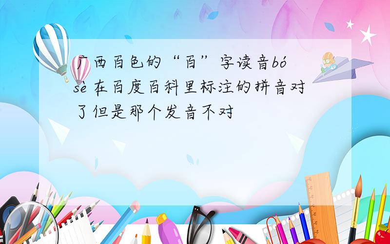 广西百色的“百”字读音bó sè在百度百科里标注的拼音对了但是那个发音不对