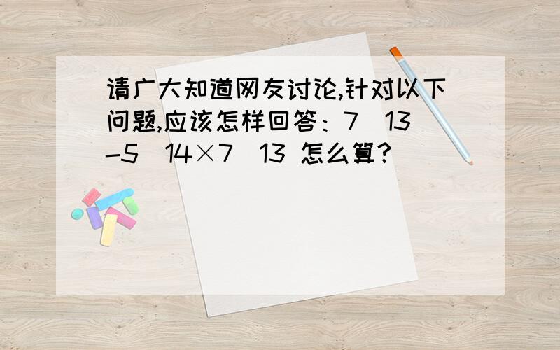 请广大知道网友讨论,针对以下问题,应该怎样回答：7\13-5\14×7\13 怎么算?