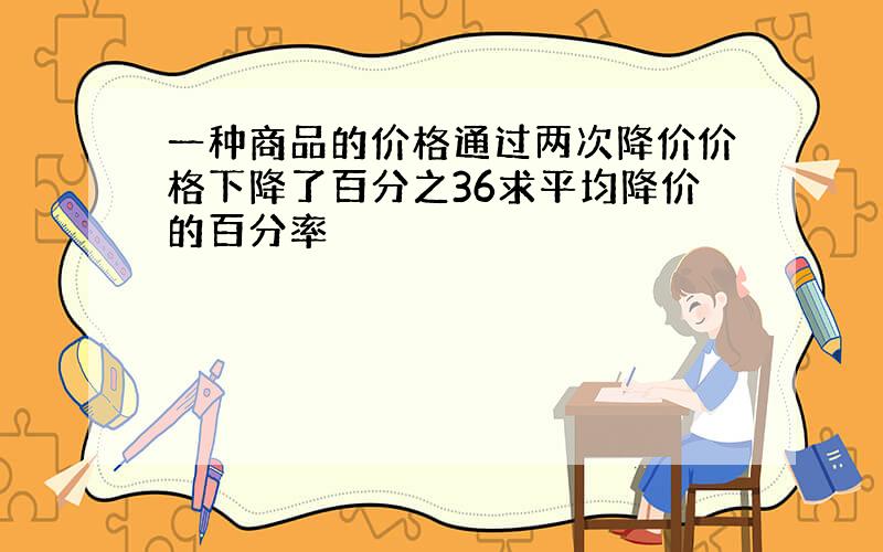 一种商品的价格通过两次降价价格下降了百分之36求平均降价的百分率