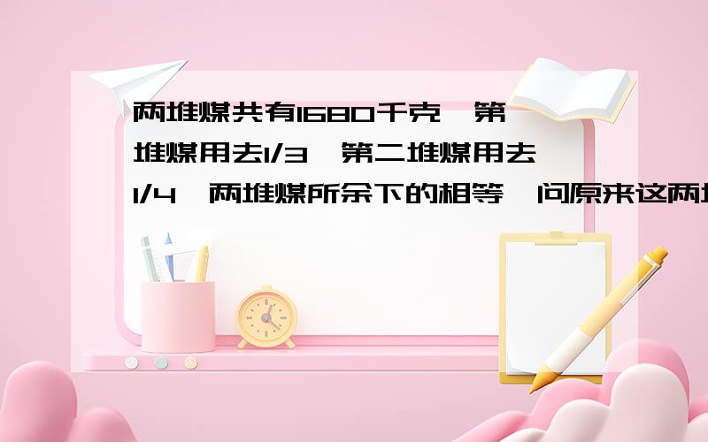 两堆煤共有1680千克,第一堆煤用去1/3,第二堆煤用去1/4,两堆煤所余下的相等,问原来这两堆煤各有多少千克