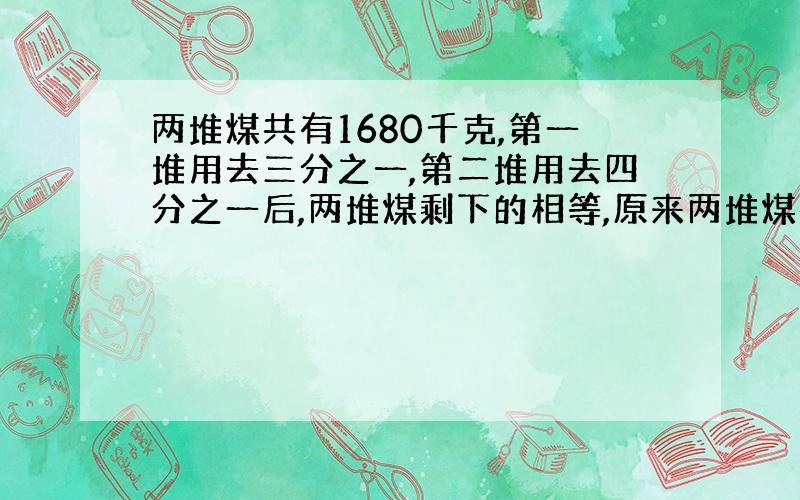 两堆煤共有1680千克,第一堆用去三分之一,第二堆用去四分之一后,两堆煤剩下的相等,原来两堆煤共多少千克